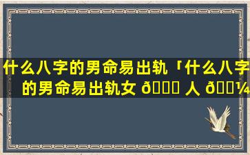 什么八字的男命易出轨「什么八字的男命易出轨女 🐈 人 🐼 」